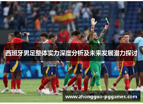 西班牙男足整体实力深度分析及未来发展潜力探讨 西班牙男足整体实力深度分析及未来发展潜力探讨