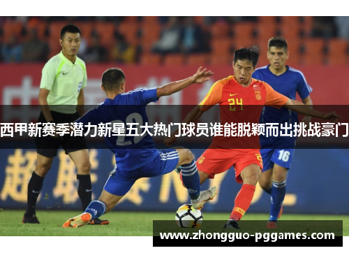 西甲新赛季潜力新星五大热门球员谁能脱颖而出挑战豪门 西甲新赛季潜力新星五大热门球员谁能脱颖而出挑战豪门