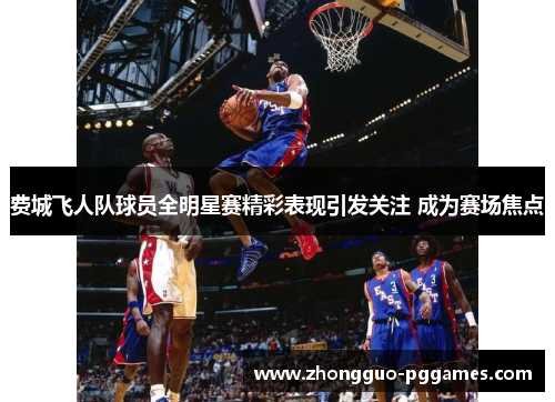 费城飞人队球员全明星赛精彩表现引发关注 成为赛场焦点 费城飞人队球员全明星赛精彩表现引发关注 成为赛场焦点
