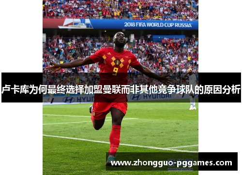 卢卡库为何最终选择加盟曼联而非其他竞争球队的原因分析 卢卡库为何最终选择加盟曼联而非其他竞争球队的原因分析