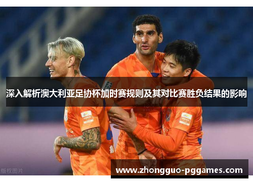 深入解析澳大利亚足协杯加时赛规则及其对比赛胜负结果的影响 深入解析澳大利亚足协杯加时赛规则及其对比赛胜负结果的影响