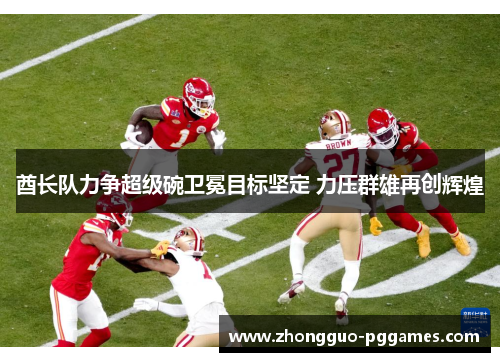 酋长队力争超级碗卫冕目标坚定 力压群雄再创辉煌