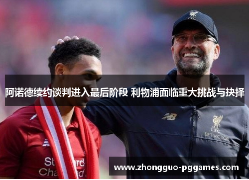 阿诺德续约谈判进入最后阶段 利物浦面临重大挑战与抉择 阿诺德续约谈判进入最后阶段 利物浦面临重大挑战与抉择
