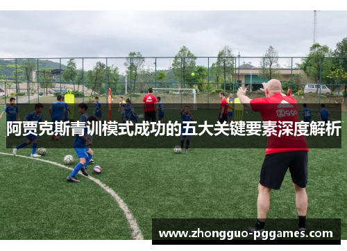 阿贾克斯青训模式成功的五大关键要素深度解析 阿贾克斯青训模式成功的五大关键要素深度解析