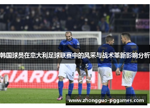 韩国球员在意大利足球联赛中的风采与战术革新影响分析 韩国球员在意大利足球联赛中的风采与战术革新影响分析
