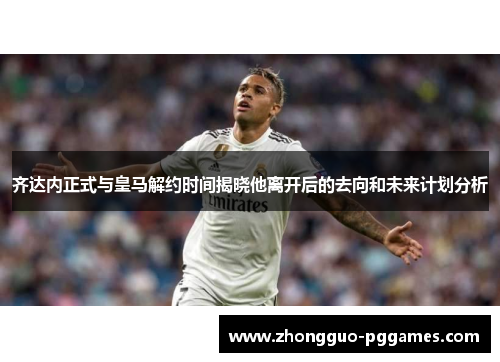 齐达内正式与皇马解约时间揭晓他离开后的去向和未来计划分析