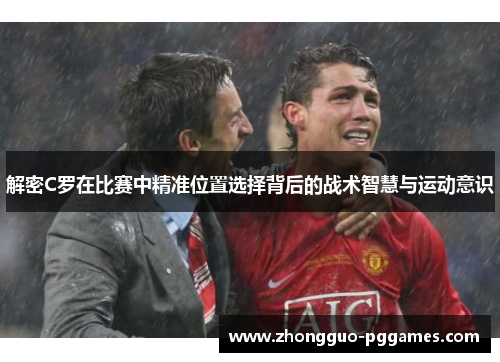 解密C罗在比赛中精准位置选择背后的战术智慧与运动意识