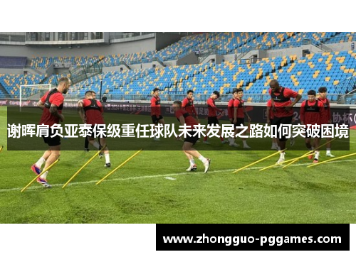 谢晖肩负亚泰保级重任球队未来发展之路如何突破困境