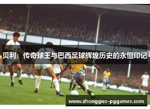 贝利:传奇球王与巴西足球辉煌历史的永恒印记 贝利:传奇球王与巴西足球辉煌历史的永恒印记