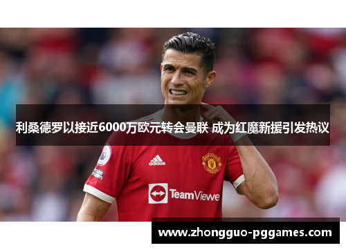 利桑德罗以接近6000万欧元转会曼联 成为红魔新援引发热议