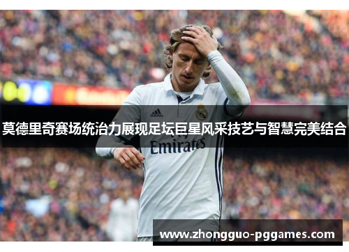莫德里奇赛场统治力展现足坛巨星风采技艺与智慧完美结合