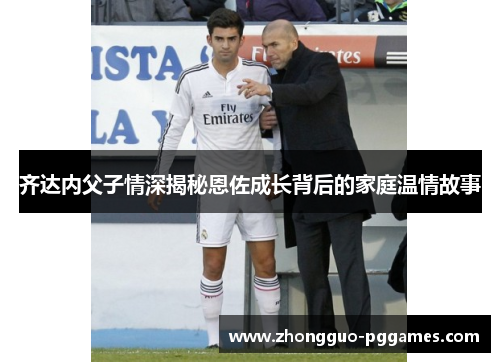 齐达内父子情深揭秘恩佐成长背后的家庭温情故事 齐达内父子情深揭秘恩佐成长背后的家庭温情故事