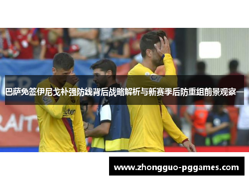 巴萨免签伊尼戈补强防线背后战略解析与新赛季后防重组前景观察一 巴萨免签伊尼戈补强防线背后战略解析与新赛季后防重组前景观察一