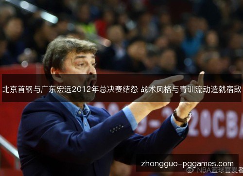 北京首钢与广东宏远2012年总决赛结怨 战术风格与青训流动造就宿敌 北京首钢与广东宏远2012年总决赛结怨 战术风格与青训流动造就宿敌